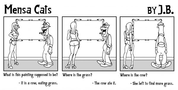 Comic in three panels. Title: "Mensa Cats" By J.B. Panel 1 "What is this painting supposed to be?" "It's a cow, eating grass" Panel 2 "Where is the grass?" "The cow ate it." Panel 3 "Where is the cow?" "She left to find more grass."
